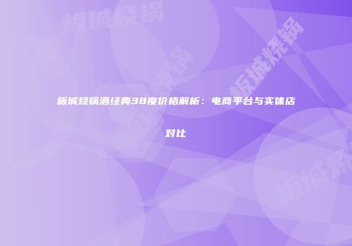 板城烧锅酒经典38度价格解析：电商平台与实体店对比