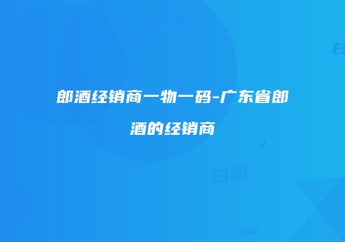 郎酒经销商一物一码-广东省郎酒的经销商