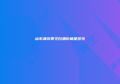 山东潍坊景芝白酒价格是多少