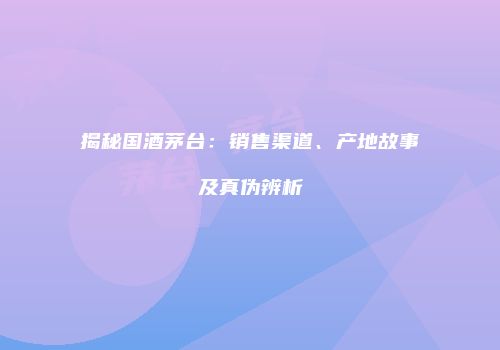 揭秘国酒茅台：销售渠道、产地故事及真伪辨析