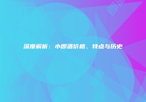 深度解析：小郎酒价格、特点与历史
