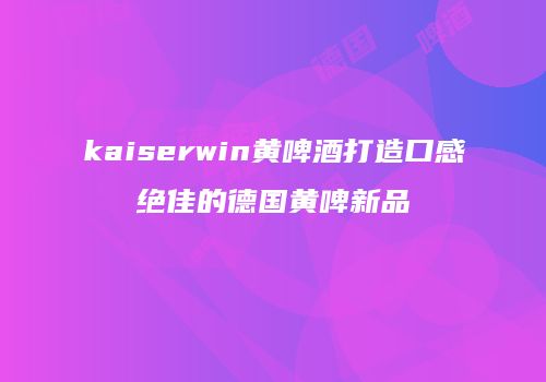 kaiserwin黄啤酒打造口感绝佳的德国黄啤新品