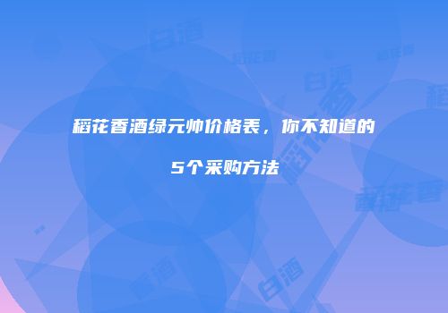 稻花香酒绿元帅价格表，你不知道的5个采购方法