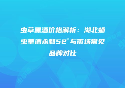 虫草黑酒价格解析：湖北蛹虫草酒永和52°与市场常见品牌对比