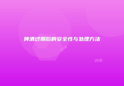 啤酒过期后的安全性与处理方法