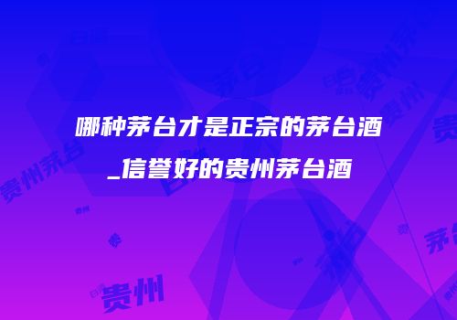 哪种茅台才是正宗的茅台酒_信誉好的贵州茅台酒