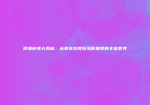 啤酒种类大揭秘：从清爽淡啤到浓郁黑啤的丰富世界