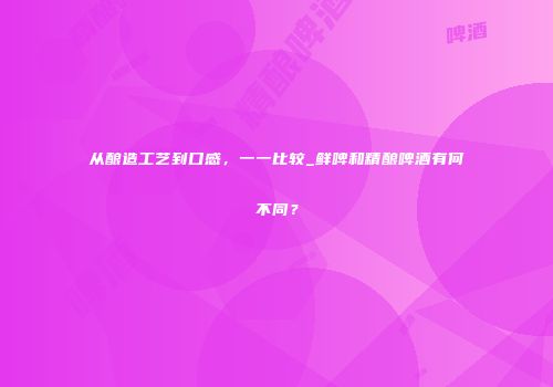 从酿造工艺到口感，一一比较_鲜啤和精酿啤酒有何不同？