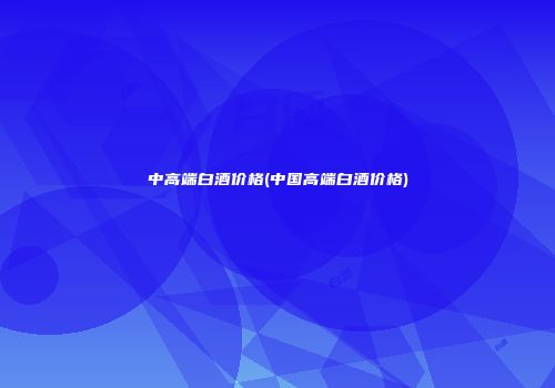 中高端白酒价格(中国高端白酒价格)