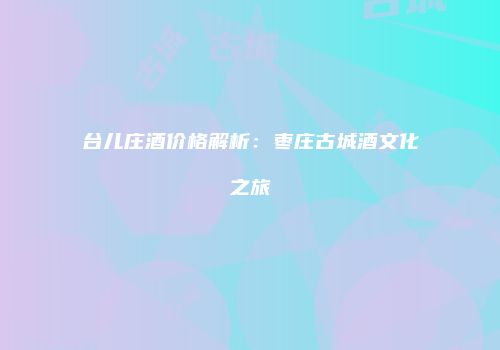 台儿庄酒价格解析：枣庄古城酒文化之旅
