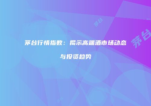 茅台行情指数：揭示高端酒市场动态与投资趋势