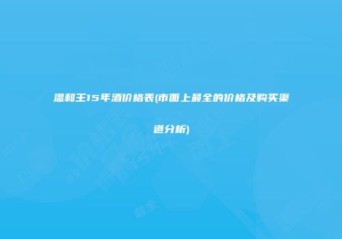 温和王15年酒价格表(市面上最全的价格及购买渠道分析)