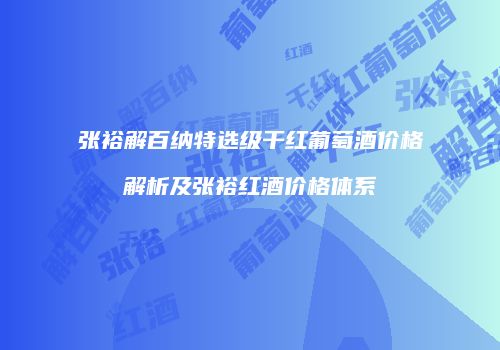 张裕解百纳特选级干红葡萄酒价格解析及张裕红酒价格体系