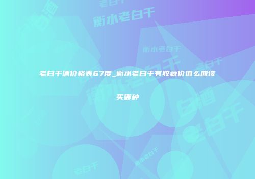 老白干酒价格表67度_衡水老白干有收藏价值么应该买哪种