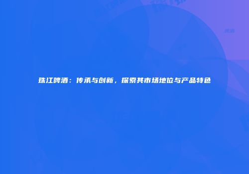 珠江啤酒：传承与创新，探索其市场地位与产品特色