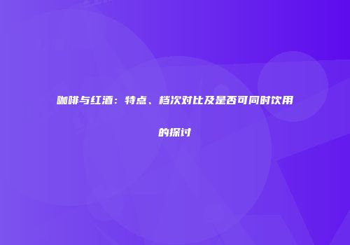 咖啡与红酒：特点、档次对比及是否可同时饮用的探讨