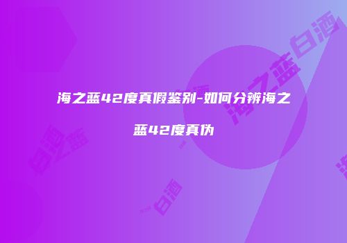 海之蓝42度真假鉴别-如何分辨海之蓝42度真伪