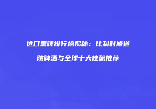 进口黑啤排行榜揭秘：比利时修道院啤酒与全球十大佳酿推荐