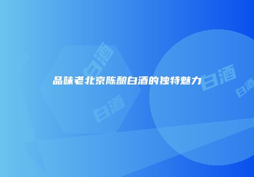 品味老北京陈酿白酒的独特魅力