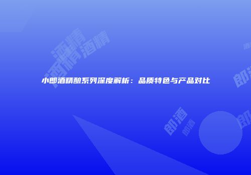 小郎酒精酿系列深度解析：品质特色与产品对比