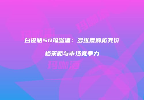 白瓷瓶50玛咖酒：多维度解析其价格策略与市场竞争力