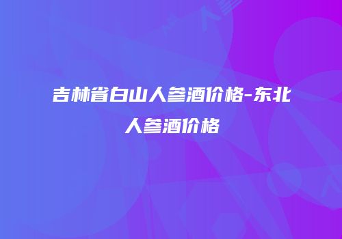 吉林省白山人参酒价格-东北人参酒价格