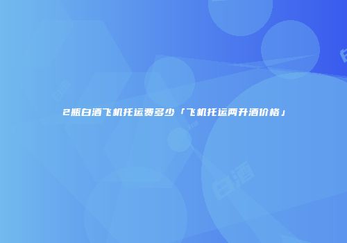 2瓶白酒飞机托运费多少「飞机托运两升酒价格」