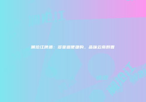澜沧江啤酒：多渠道便捷购，品味云南醇香