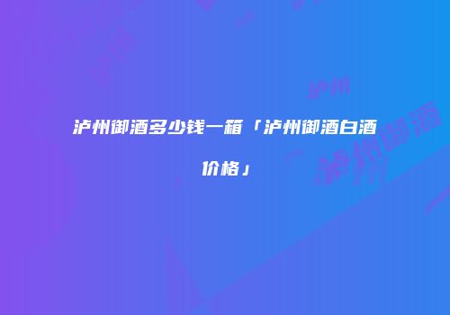 泸州御酒多少钱一箱「泸州御酒白酒价格」