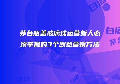 茅台瓶盖玻璃珠运营新人必须掌握的3个创意营销方法