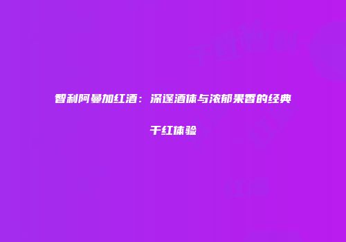 智利阿曼加红酒：深邃酒体与浓郁果香的经典干红体验