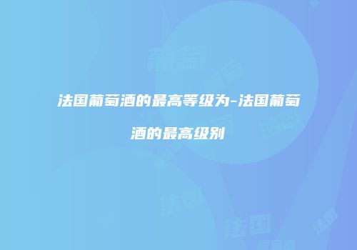 法国葡萄酒的最高等级为-法国葡萄酒的最高级别