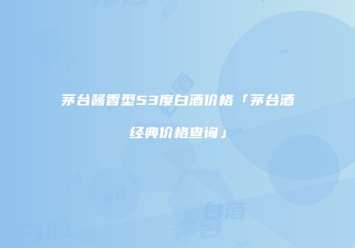 茅台酱香型53度白酒价格「茅台酒经典价格查询」