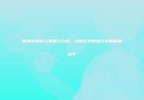 啤酒市场投入费用大介绍，让你成为啤酒行业的运营高手