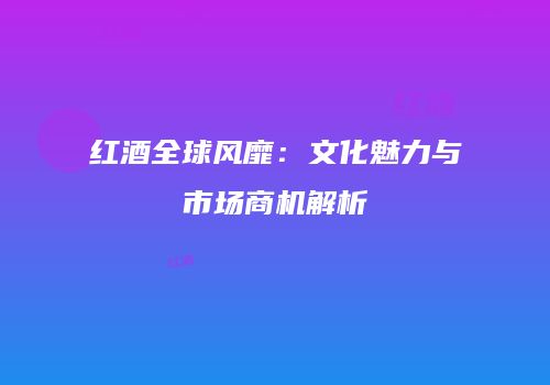 红酒全球风靡：文化魅力与市场商机解析
