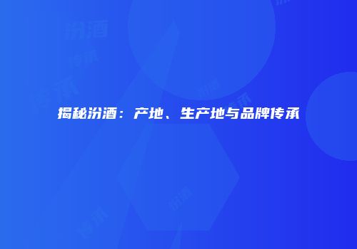 揭秘汾酒：产地、生产地与品牌传承