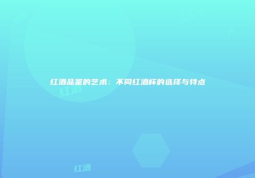 红酒品鉴的艺术：不同红酒杯的选择与特点