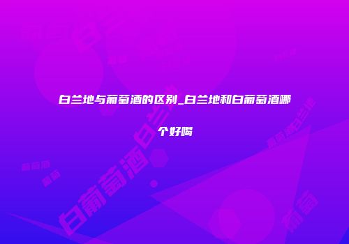 白兰地与葡萄酒的区别_白兰地和白葡萄酒哪个好喝