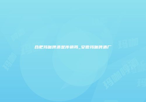 合肥玛咖啤酒是传销吗_安徽玛咖啤酒厂