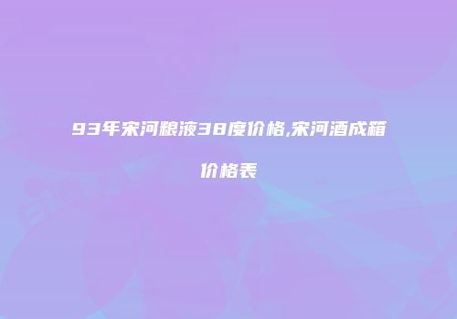 93年宋河粮液38度价格,宋河酒成箱价格表