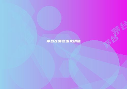 茅台在哪些国家销售