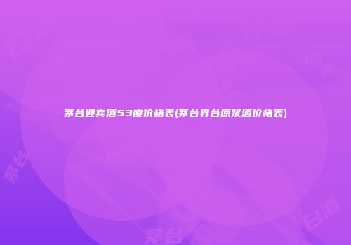 茅台迎宾酒53度价格表(茅台界台原浆酒价格表)