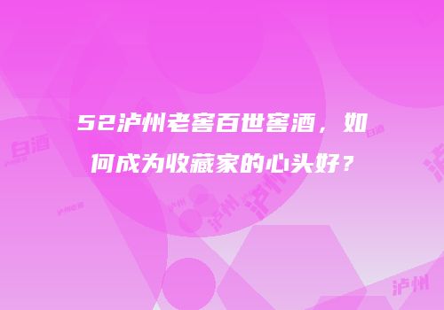 52泸州老窖百世窖酒，如何成为收藏家的心头好？