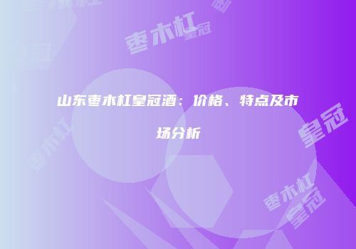 山东枣木杠皇冠酒：价格、特点及市场分析