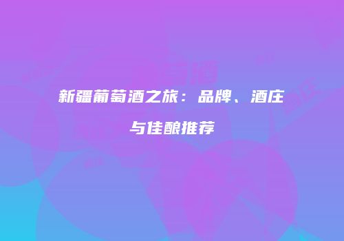 新疆葡萄酒之旅：品牌、酒庄与佳酿推荐
