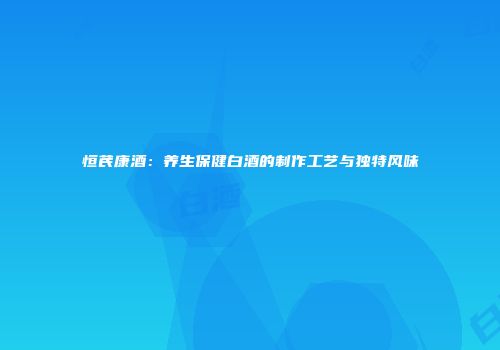 恒芪康酒：养生保健白酒的制作工艺与独特风味