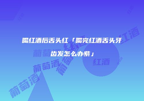 喝红酒后舌头红「喝完红酒舌头牙齿发怎么办紫」