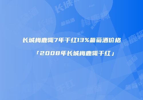 长城梅鹿辄7年干红13%葡萄酒价格「2008年长城梅鹿辄干红」