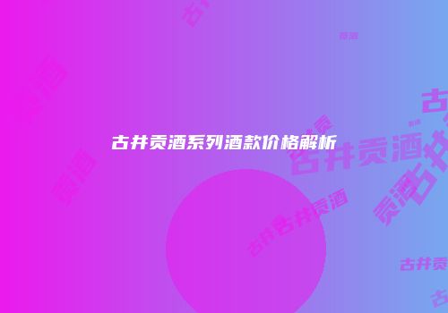 古井贡酒系列酒款价格解析