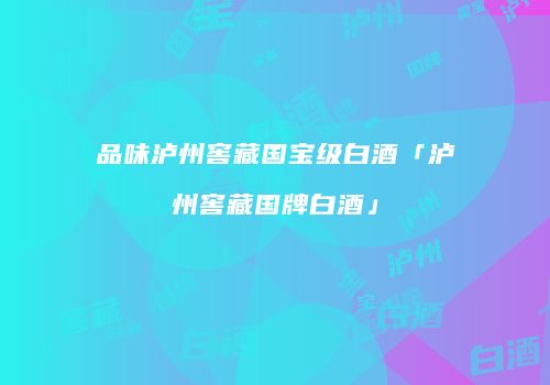 品味泸州窖藏国宝级白酒「泸州窖藏国牌白酒」